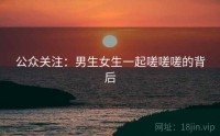 公众关注：男生女生一起嗟嗟嗟的背后