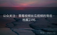 公众关注：草莓视频丝瓜视频的背后 · 档案2195