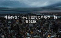 神秘传说：麻花传剧的奇异版本 · 档案9980