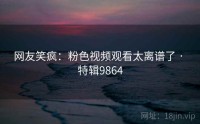 网友笑疯：粉色视频观看太离谱了 · 特辑9864