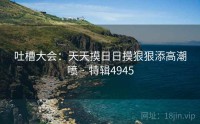 吐槽大会：天天摸日日摸狠狠添高潮喷 · 特辑4945