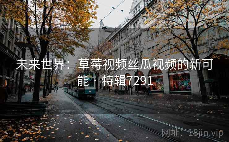 未来世界：草莓视频丝瓜视频的新可能 · 特辑7291