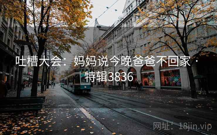 吐槽大会：妈妈说今晚爸爸不回家 · 特辑3836