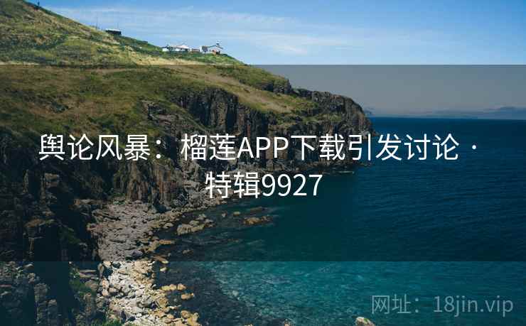 舆论风暴：榴莲APP下载引发讨论 · 特辑9927