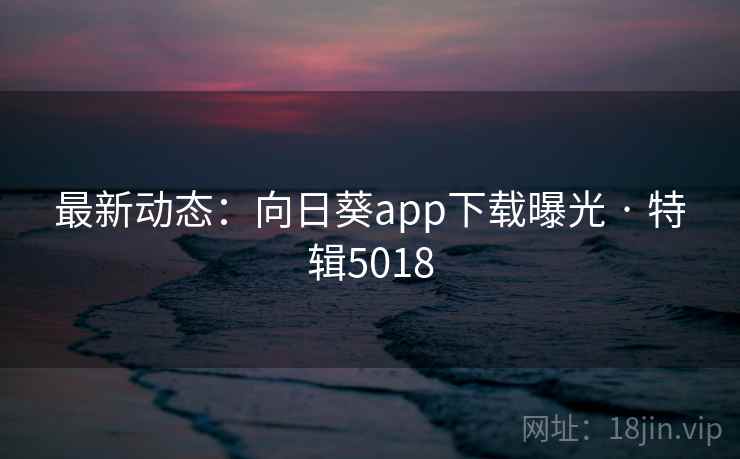 最新动态：向日葵app下载曝光 · 特辑5018