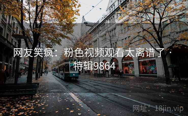 网友笑疯：粉色视频观看太离谱了 · 特辑9864