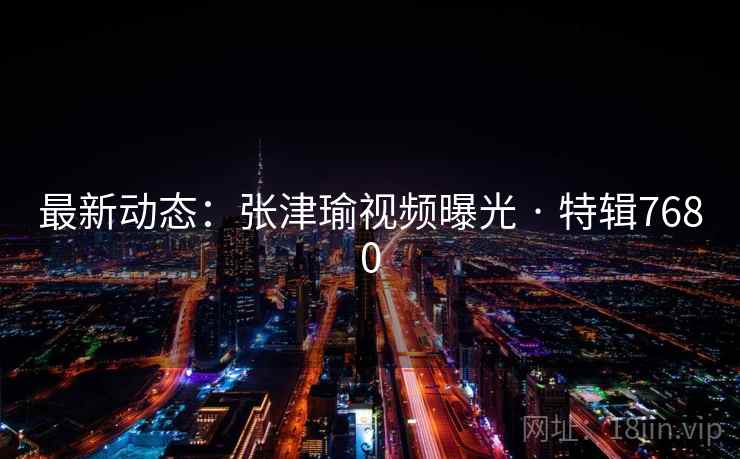 最新动态：张津瑜视频曝光 · 特辑7680