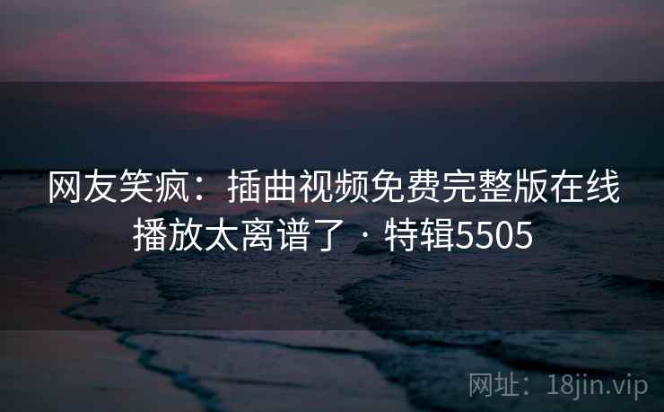 网友笑疯：插曲视频免费完整版在线播放太离谱了 · 特辑5505