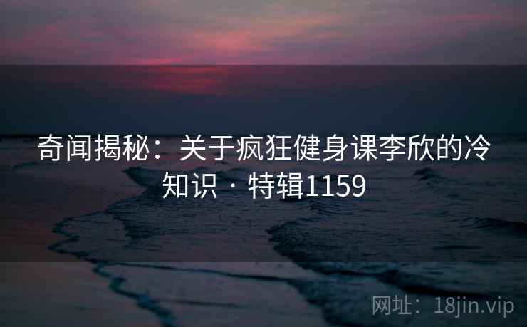 奇闻揭秘：关于疯狂健身课李欣的冷知识 · 特辑1159