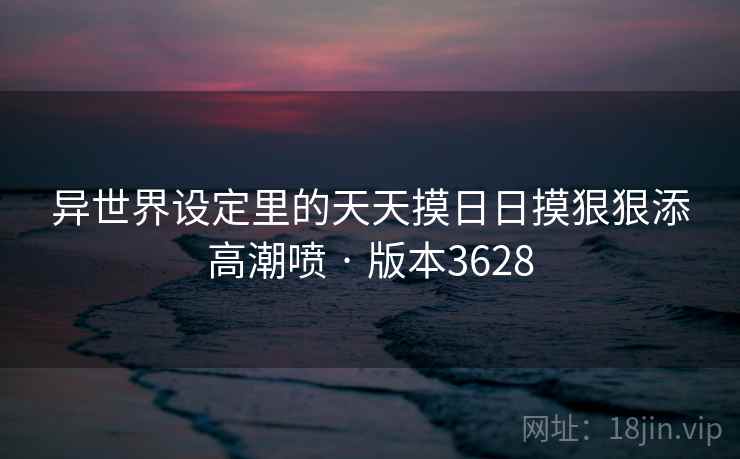 异世界设定里的天天摸日日摸狠狠添高潮喷 · 版本3628