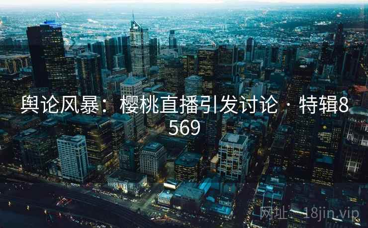 舆论风暴:樱桃直播引发讨论 · 特辑8569 舆论风暴:樱桃直播引发讨论 · 特辑8569