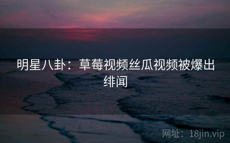 明星八卦：草莓视频丝瓜视频被爆出绯闻