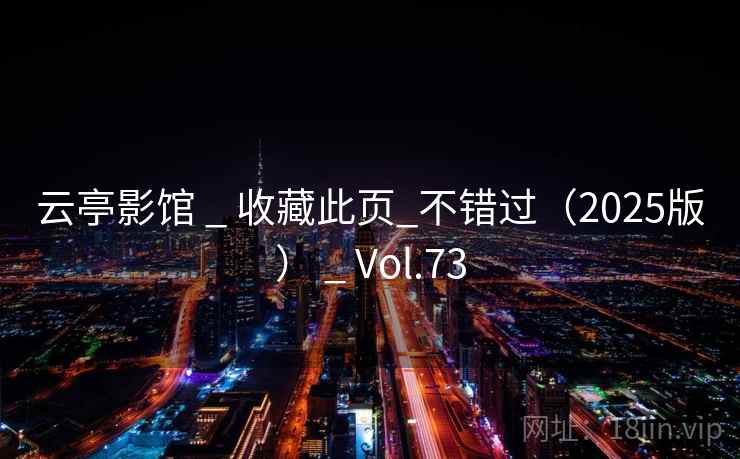 云亭影馆 _ 收藏此页_不错过(2025版) _ Vol.73 云亭影馆 _ 收藏此页_不错过(2025版) _ Vol.73