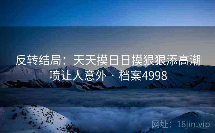 反转结局:天天摸日日摸狠狠添高潮喷让人意外 · 档案4998 反转结局:天天摸日日摸狠狠添高潮喷让人意外 · 档案4998