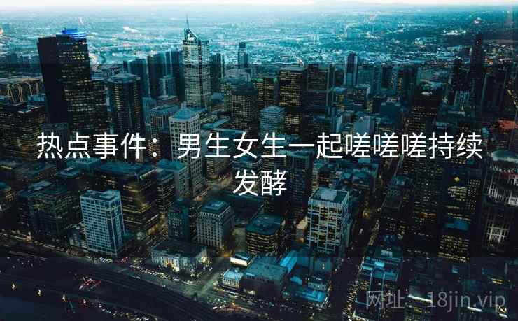 热点事件：男生女生一起嗟嗟嗟持续发酵