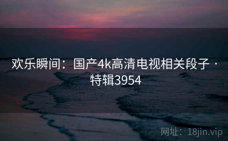 欢乐瞬间：国产4k高清电视相关段子 · 特辑3954